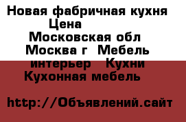  Новая фабричная кухня › Цена ­ 49 000 - Московская обл., Москва г. Мебель, интерьер » Кухни. Кухонная мебель   